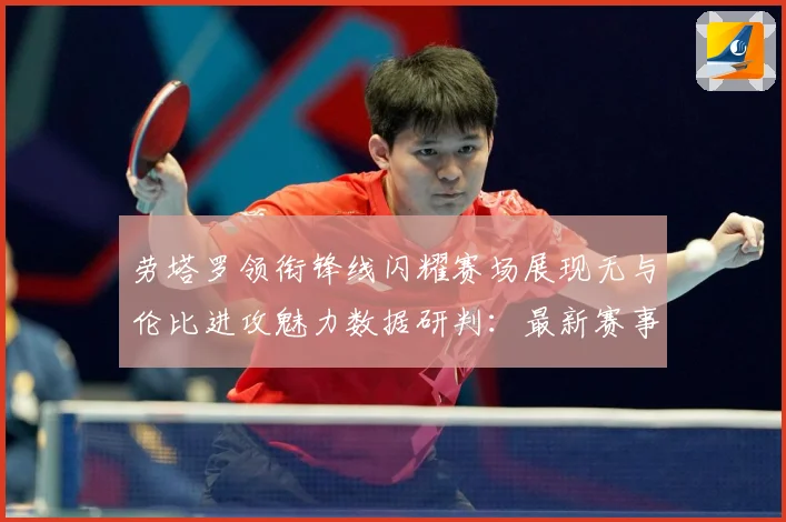 劳塔罗领衔锋线闪耀赛场展现无与伦比进攻魅力数据研判：最新赛事动态与深度分析
