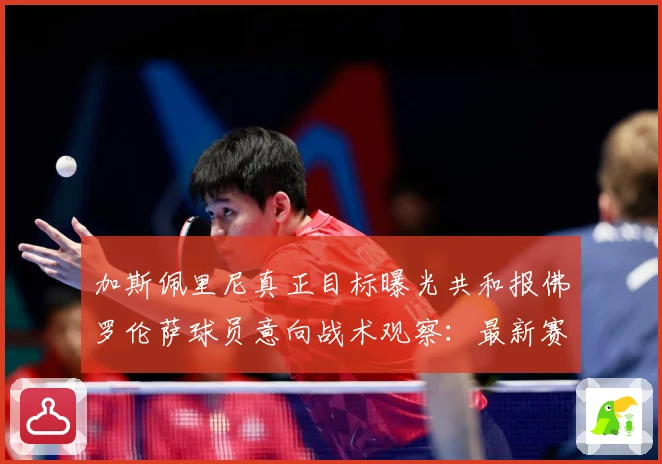 加斯佩里尼真正目标曝光共和报佛罗伦萨球员意向战术观察：最新赛事动态与深度分析