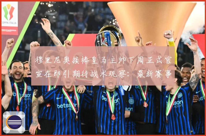 穆里尼奥接棒皇马主帅下周正式官宣在即引期待战术观察：最新赛事动态与深度分析