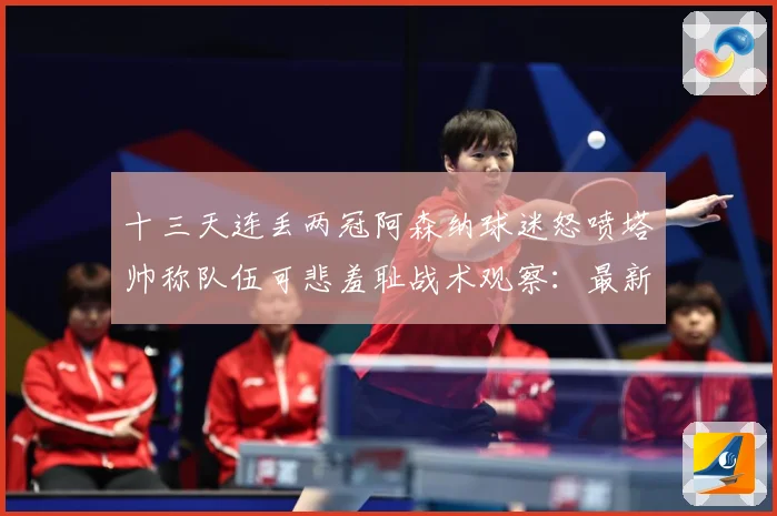 十三天连丢两冠阿森纳球迷怒喷塔帅称队伍可悲羞耻战术观察：最新赛事动态与深度分析