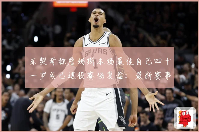 东契奇称詹姆斯本场最佳自己四十一岁或已退役赛场复盘：最新赛事动态与深度分析