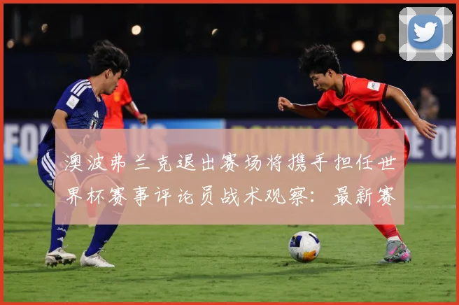 澳波弗兰克退出赛场将携手担任世界杯赛事评论员战术观察：最新赛事动态与深度分析