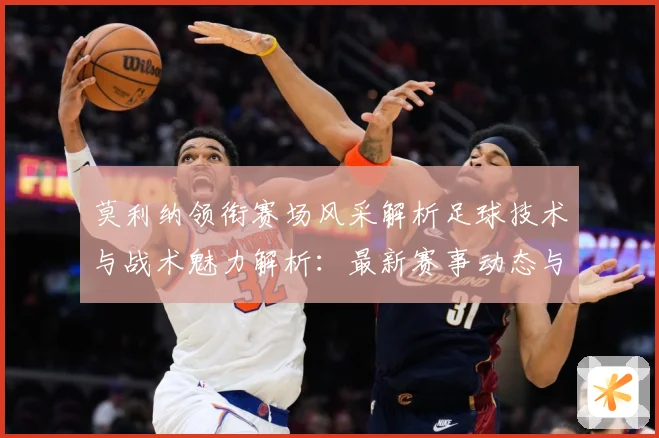 莫利纳领衔赛场风采解析足球技术与战术魅力解析：最新赛事动态与深度分析