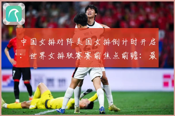 中国女排对阵美国女排倒计时开启：世界女排联赛赛前焦点前瞻：最新赛事动态与深度分析