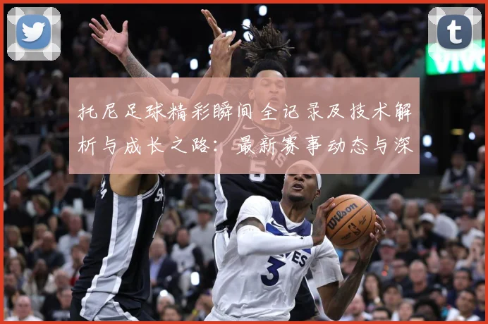 托尼足球精彩瞬间全记录及技术解析与成长之路：最新赛事动态与深度分析