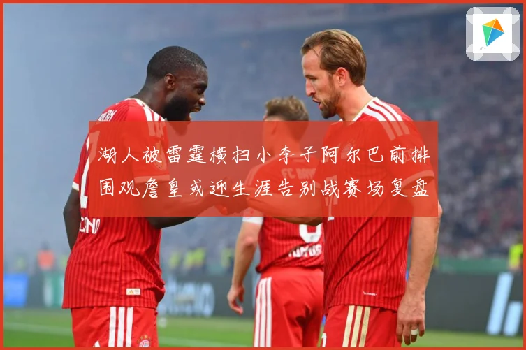 湖人被雷霆横扫小李子阿尔巴前排围观詹皇或迎生涯告别战赛场复盘：最新赛事动态与深度分析