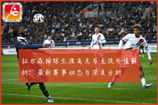 拉尔森排球生涯高光与竞技价值解析：最新赛事动态与深度分析