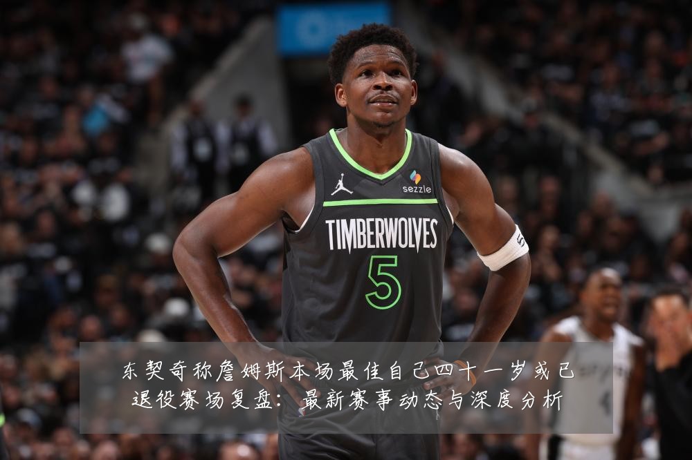 东契奇称詹姆斯本场最佳自己四十一岁或已退役赛场复盘：最新赛事动态与深度分析
