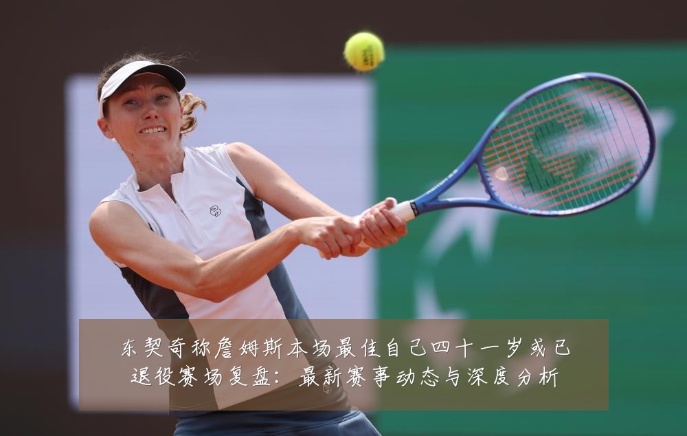 东契奇称詹姆斯本场最佳自己四十一岁或已退役赛场复盘：最新赛事动态与深度分析