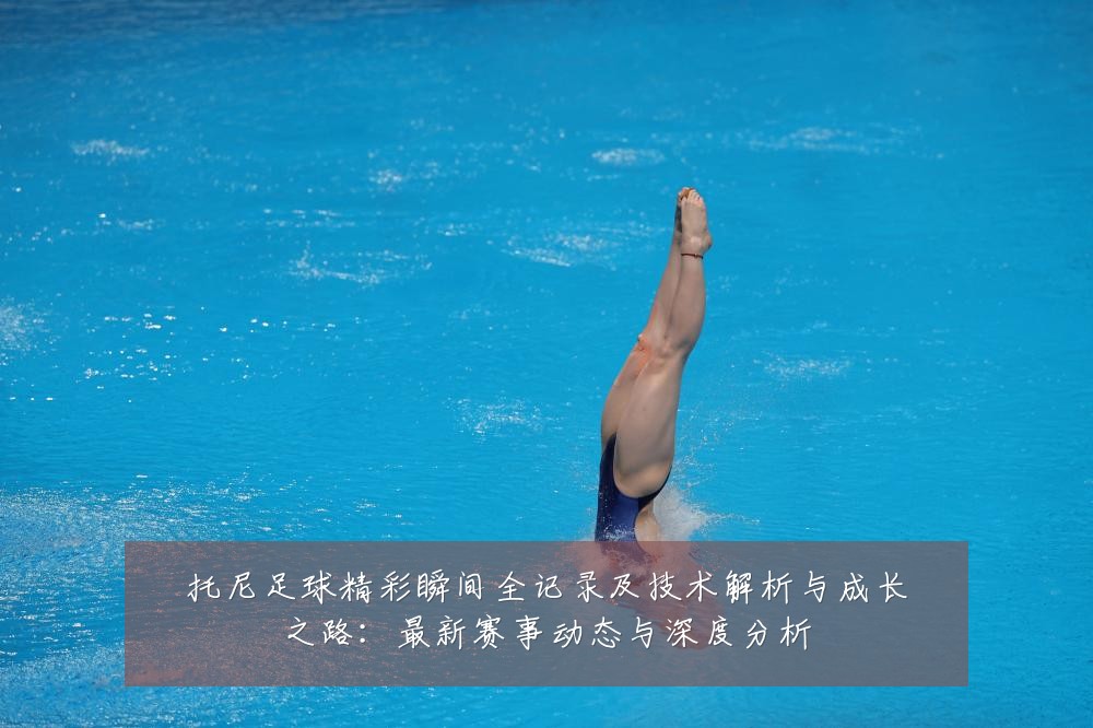 托尼足球精彩瞬间全记录及技术解析与成长之路:最新赛事动态与深度分析