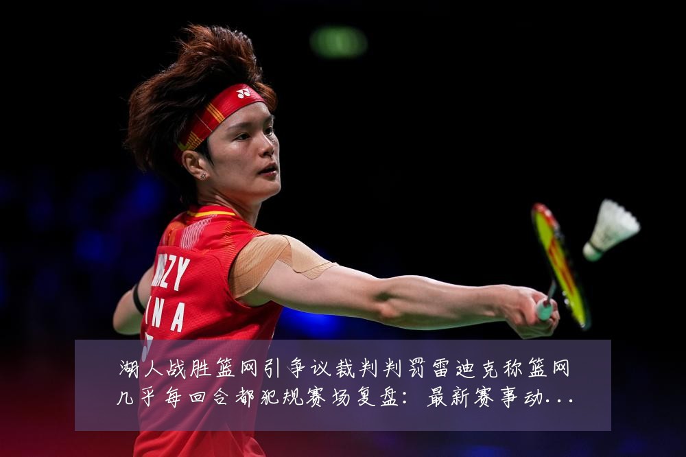 湖人战胜篮网引争议裁判判罚雷迪克称篮网几乎每回合都犯规赛场复盘：最新赛事动态与深度分析