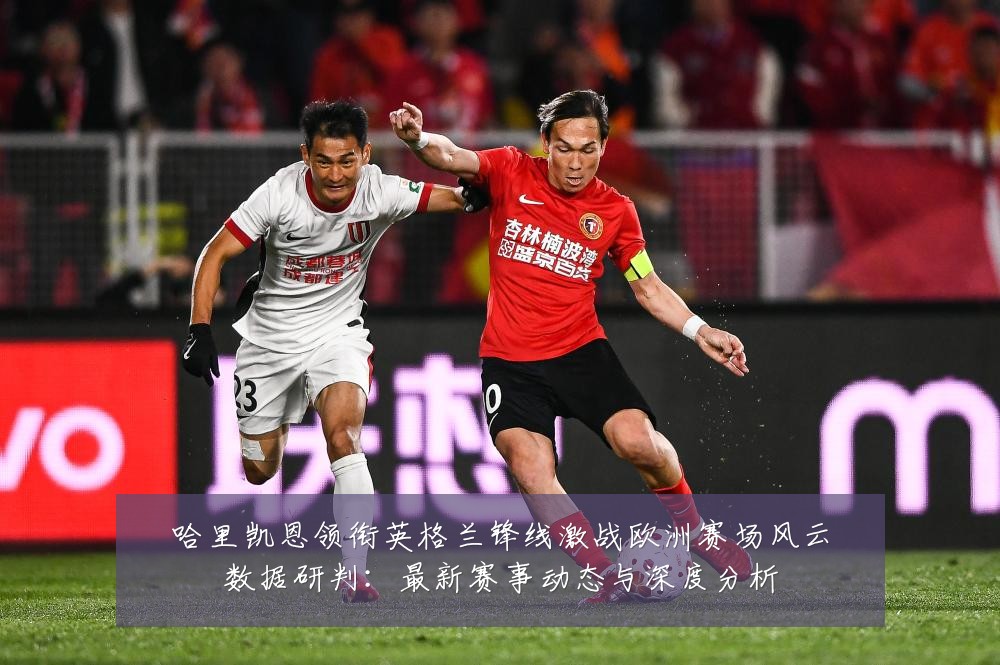 哈里凯恩领衔英格兰锋线激战欧洲赛场风云数据研判:最新赛事动态与深度分析